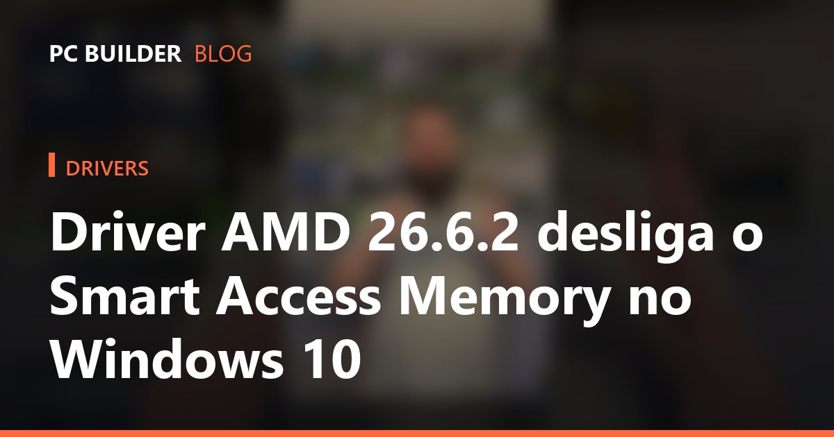 Driver AMD 26.6.2 desliga o Smart Access Memory no Windows 10