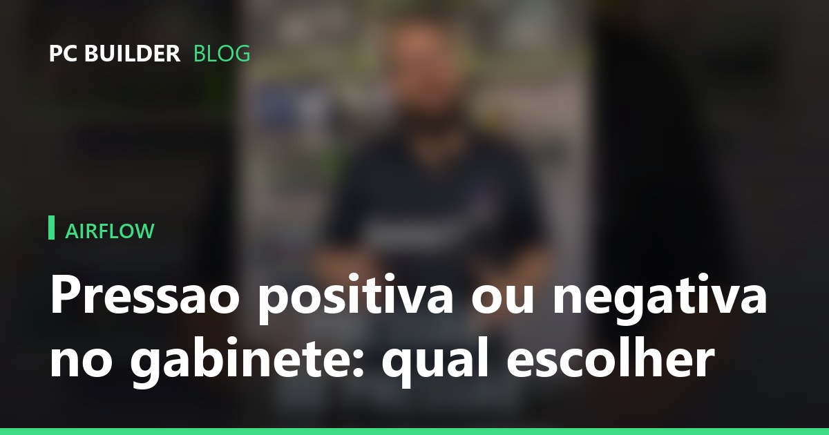 Pressao positiva ou negativa no gabinete: qual escolher