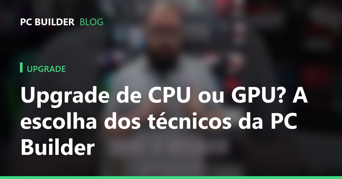 Upgrade de CPU ou GPU? A escolha dos técnicos da PC Builder